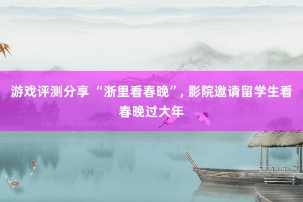 游戏评测分享 “浙里看春晚”, 影院邀请留学生看春晚过大年