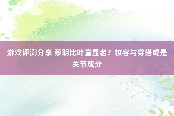 游戏评测分享 蔡明比叶童显老？妆容与穿搭或是关节成分