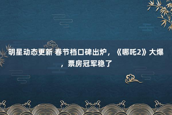 明星动态更新 春节档口碑出炉，《哪吒2》大爆，票房冠军稳了