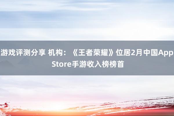 游戏评测分享 机构：《王者荣耀》位居2月中国App Store手游收入榜榜首