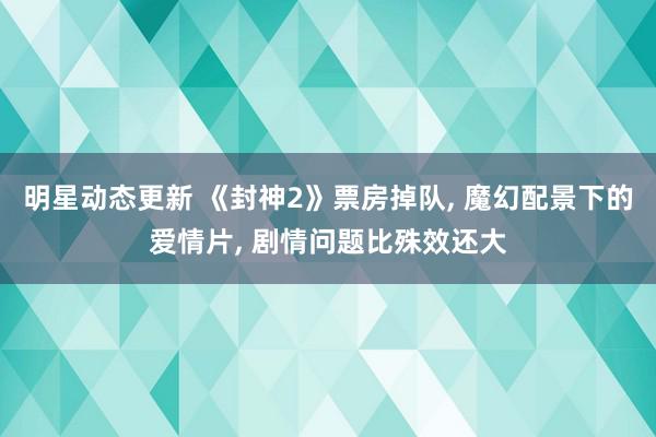 明星动态更新 《封神2》票房掉队, 魔幻配景下的爱情片, 剧情问题比殊效还大