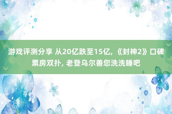 游戏评测分享 从20亿跌至15亿, 《封神2》口碑票房双扑, 老登乌尔善您洗洗睡吧