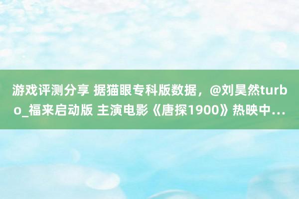 游戏评测分享 据猫眼专科版数据，@刘昊然turbo_福来启动版 主演电影《唐探1900》热映中…