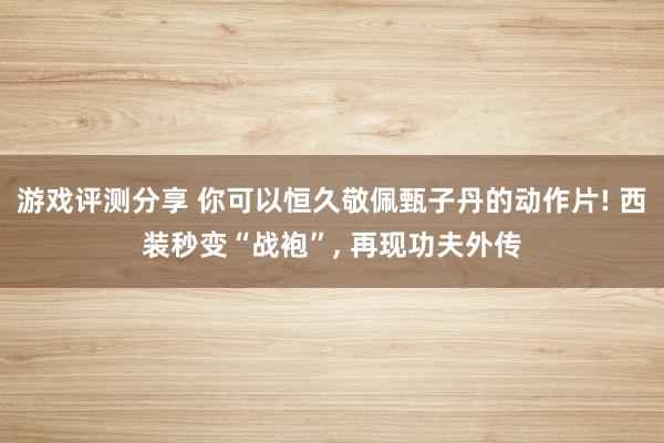 游戏评测分享 你可以恒久敬佩甄子丹的动作片! 西装秒变“战袍”, 再现功夫外传