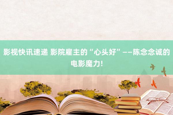 影视快讯速递 影院雇主的“心头好”——陈念念诚的电影魔力!