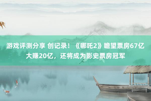 游戏评测分享 创记录！《哪吒2》瞻望票房67亿大赚20亿，还将成为影史票房冠军