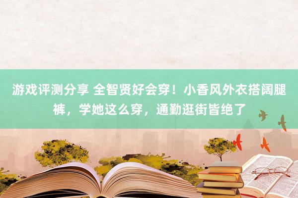 游戏评测分享 全智贤好会穿！小香风外衣搭阔腿裤，学她这么穿，通勤逛街皆绝了