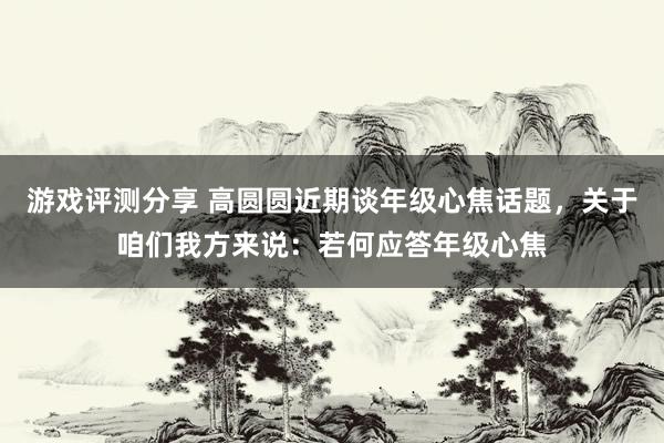 游戏评测分享 高圆圆近期谈年级心焦话题，关于咱们我方来说：若何应答年级心焦