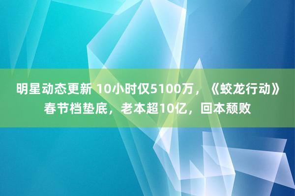 明星动态更新 10小时仅5100万，《蛟龙行动》春节档垫底，老本超10亿，回本颓败