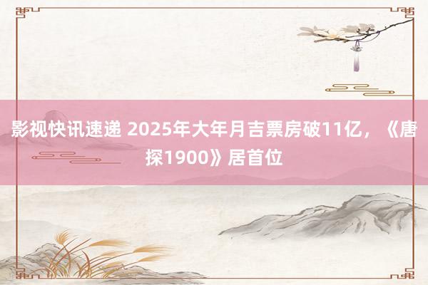 影视快讯速递 2025年大年月吉票房破11亿，《唐探1900》居首位