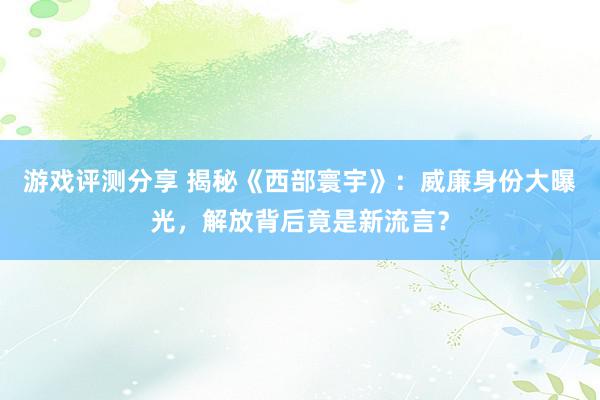 游戏评测分享 揭秘《西部寰宇》：威廉身份大曝光，解放背后竟是新流言？