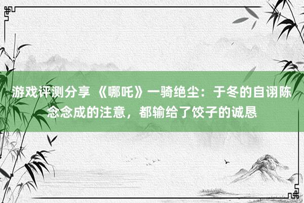 游戏评测分享 《哪吒》一骑绝尘：于冬的自诩陈念念成的注意，都输给了饺子的诚恳