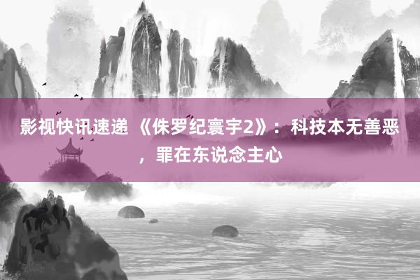 影视快讯速递 《侏罗纪寰宇2》：科技本无善恶，罪在东说念主心