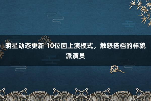 明星动态更新 10位因上演模式，触怒搭档的样貌派演员