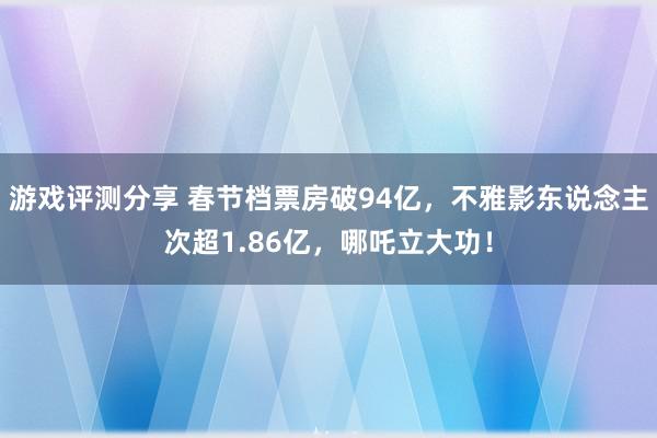 游戏评测分享 春节档票房破94亿，不雅影东说念主次超1.86亿，哪吒立大功！