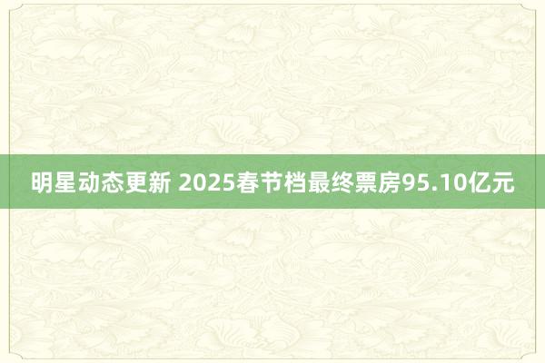 明星动态更新 2025春节档最终票房95.10亿元