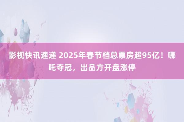 影视快讯速递 2025年春节档总票房超95亿！哪吒夺冠，出品方开盘涨停