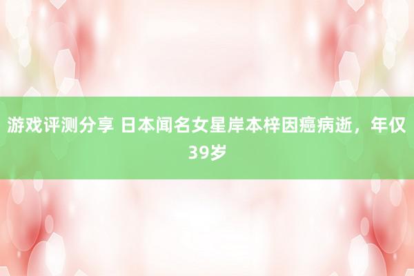 游戏评测分享 日本闻名女星岸本梓因癌病逝，年仅39岁