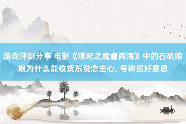 游戏评测分享 电影《哪吒之魔童闹海》中的石矶娘娘为什么能收货东说念主心, 号称最好意思