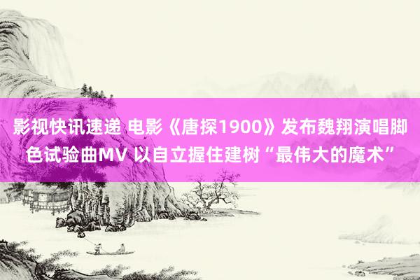 影视快讯速递 电影《唐探1900》发布魏翔演唱脚色试验曲MV 以自立握住建树“最伟大的魔术”