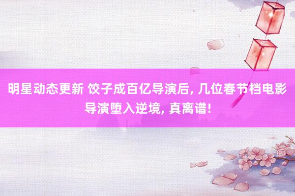 明星动态更新 饺子成百亿导演后, 几位春节档电影导演堕入逆境, 真离谱!