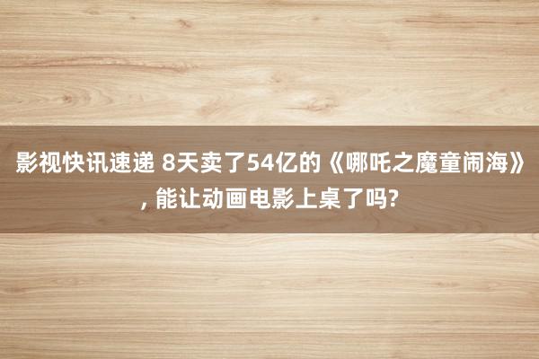 影视快讯速递 8天卖了54亿的《哪吒之魔童闹海》, 能让动画电影上桌了吗?