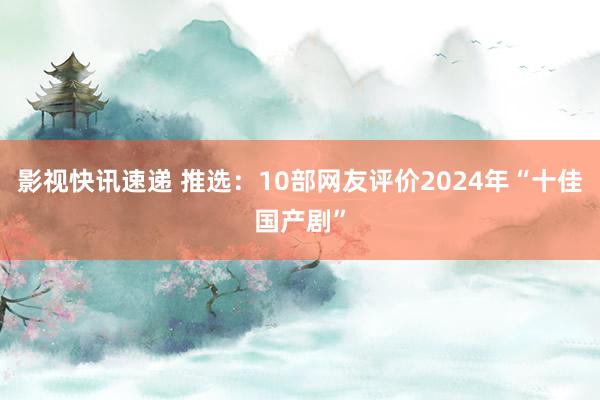 影视快讯速递 推选：10部网友评价2024年“十佳国产剧”