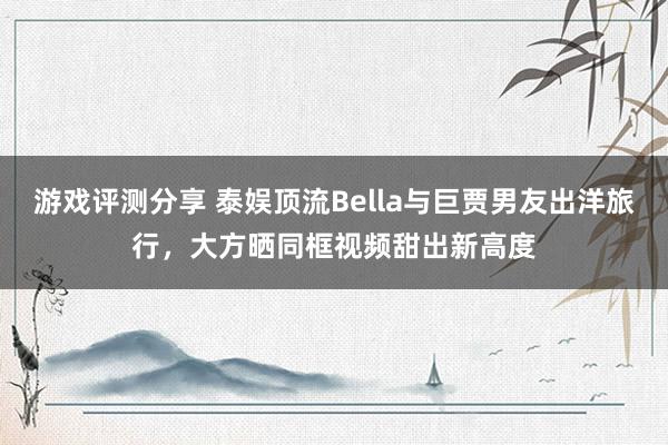 游戏评测分享 泰娱顶流Bella与巨贾男友出洋旅行，大方晒同框视频甜出新高度