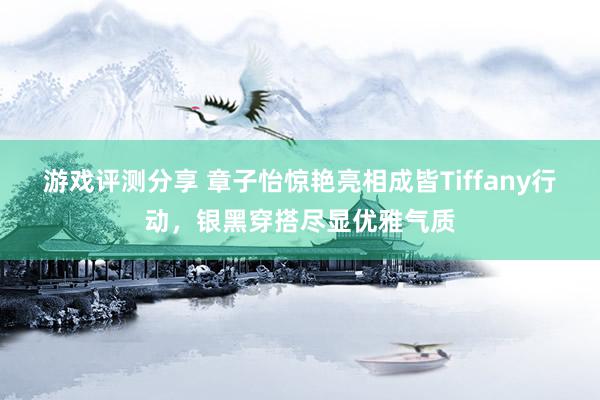 游戏评测分享 章子怡惊艳亮相成皆Tiffany行动，银黑穿搭尽显优雅气质