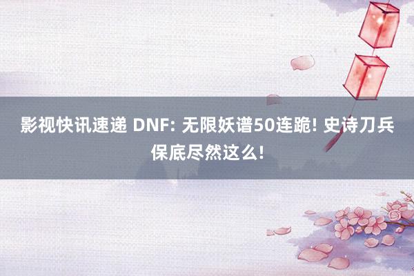 影视快讯速递 DNF: 无限妖谱50连跪! 史诗刀兵保底尽然这么!