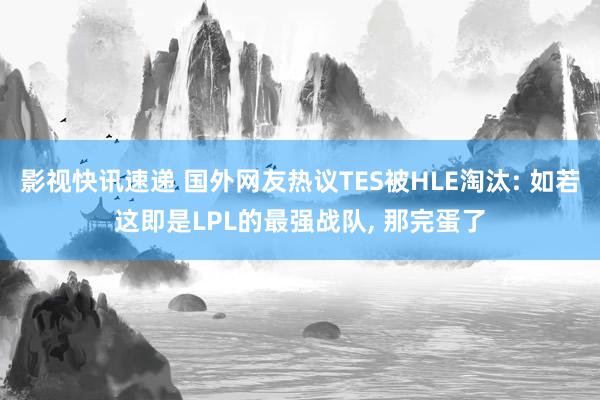 影视快讯速递 国外网友热议TES被HLE淘汰: 如若这即是LPL的最强战队, 那完蛋了