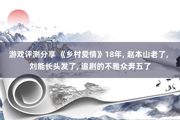 游戏评测分享 《乡村爱情》18年, 赵本山老了, 刘能长头发了, 追剧的不雅众奔五了