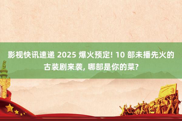 影视快讯速递 2025 爆火预定! 10 部未播先火的古装剧来袭, 哪部是你的菜?