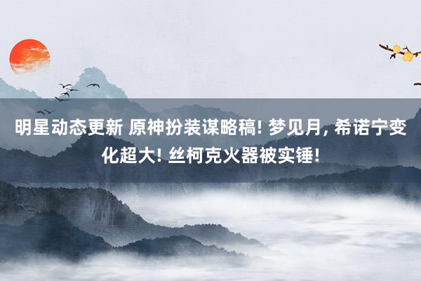 明星动态更新 原神扮装谋略稿! 梦见月, 希诺宁变化超大! 丝柯克火器被实锤!