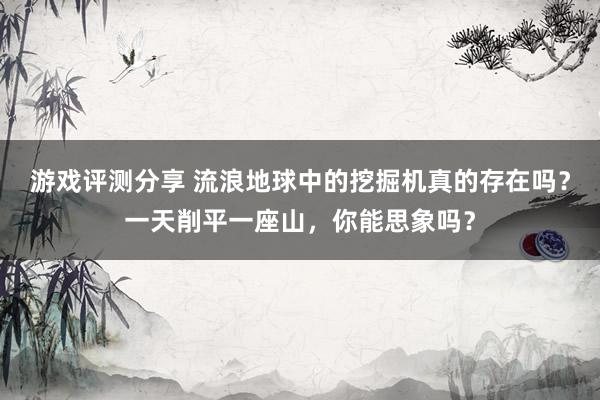 游戏评测分享 流浪地球中的挖掘机真的存在吗？一天削平一座山，你能思象吗？