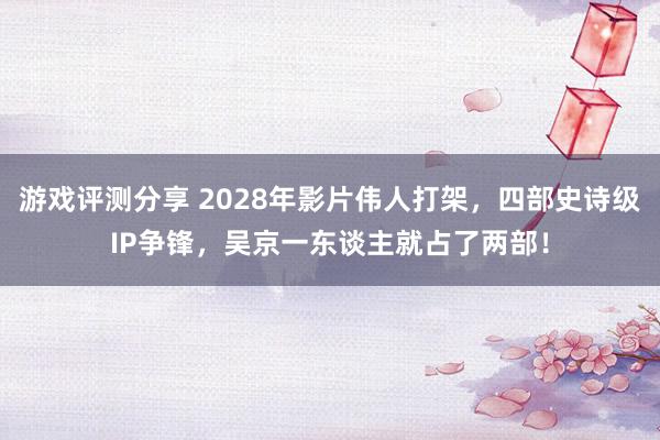 游戏评测分享 2028年影片伟人打架，四部史诗级IP争锋，吴京一东谈主就占了两部！