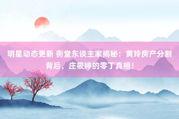 明星动态更新 衖堂东谈主家揭秘：黄玲房产分割背后，庄筱婷的零丁真相！