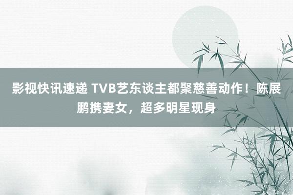 影视快讯速递 TVB艺东谈主都聚慈善动作！陈展鹏携妻女，超多明星现身