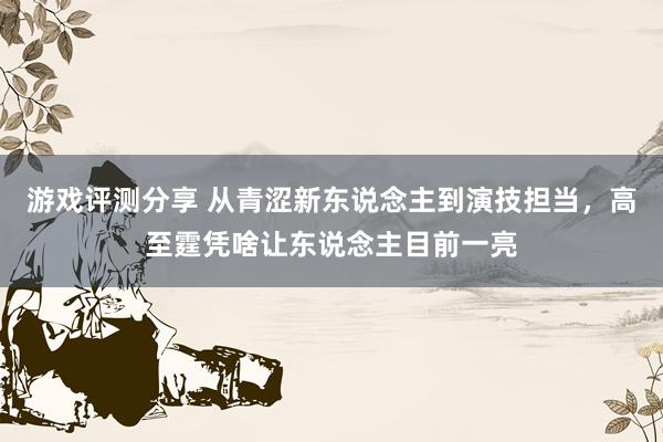 游戏评测分享 从青涩新东说念主到演技担当，高至霆凭啥让东说念主目前一亮