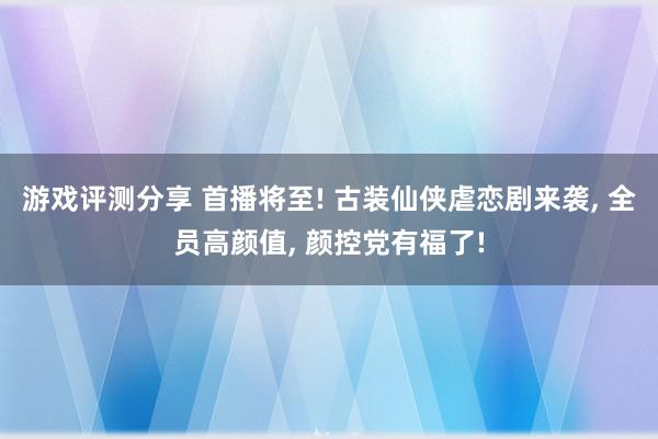 游戏评测分享 首播将至! 古装仙侠虐恋剧来袭, 全员高颜值, 颜控党有福了!