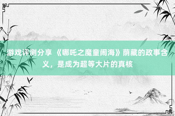 游戏评测分享 《哪吒之魔童闹海》荫藏的政事含义，是成为超等大片的真核